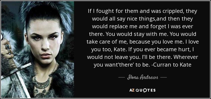 If I fought for them and was crippled, they would all say nice things,and then they would replace me and forget I was ever there. You would stay with me. You would take care of me, because you love me. I love you too, Kate. If you ever became hurt, I would not leave you. I’ll be there. Wherever you want‘there’ to be. -Curran to Kate - Ilona Andrews