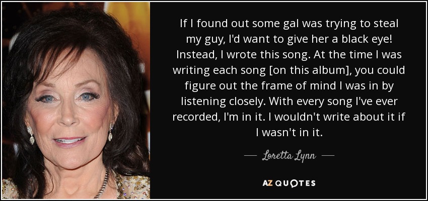 If I found out some gal was trying to steal my guy, I'd want to give her a black eye! Instead, I wrote this song. At the time I was writing each song [on this album], you could figure out the frame of mind I was in by listening closely. With every song I've ever recorded, I'm in it. I wouldn't write about it if I wasn't in it. - Loretta Lynn