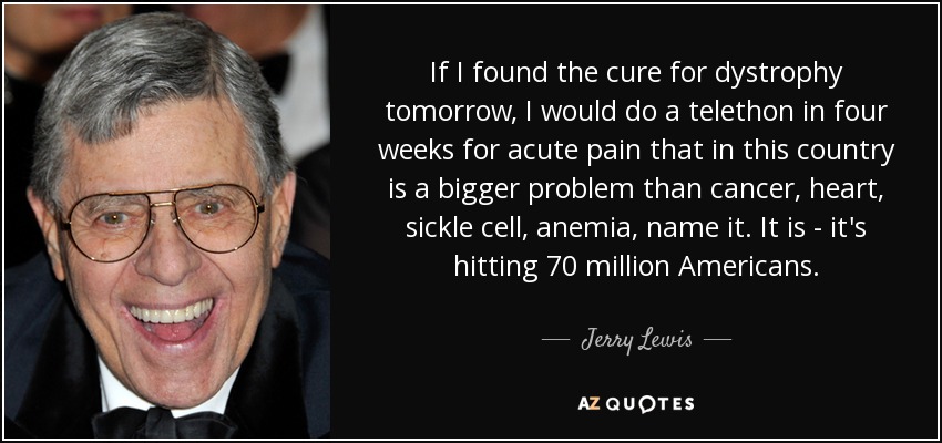 If I found the cure for dystrophy tomorrow, I would do a telethon in four weeks for acute pain that in this country is a bigger problem than cancer, heart, sickle cell, anemia, name it. It is - it's hitting 70 million Americans. - Jerry Lewis