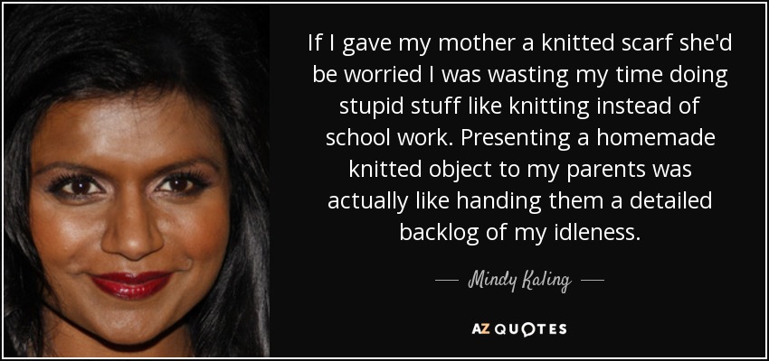 If I gave my mother a knitted scarf she'd be worried I was wasting my time doing stupid stuff like knitting instead of school work. Presenting a homemade knitted object to my parents was actually like handing them a detailed backlog of my idleness. - Mindy Kaling