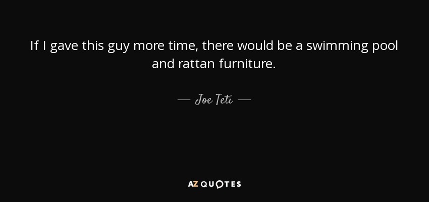 If I gave this guy more time, there would be a swimming pool and rattan furniture. - Joe Teti