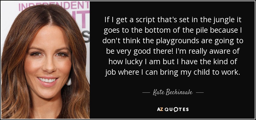 If I get a script that's set in the jungle it goes to the bottom of the pile because I don't think the playgrounds are going to be very good there! I'm really aware of how lucky I am but I have the kind of job where I can bring my child to work. - Kate Beckinsale