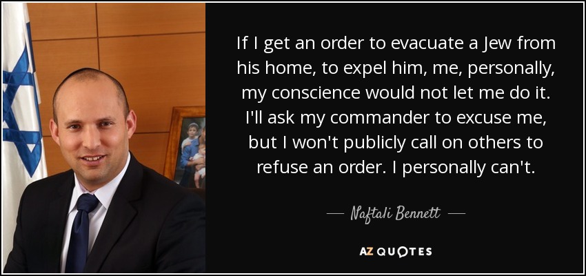 If I get an order to evacuate a Jew from his home, to expel him, me, personally, my conscience would not let me do it. I'll ask my commander to excuse me, but I won't publicly call on others to refuse an order. I personally can't. - Naftali Bennett