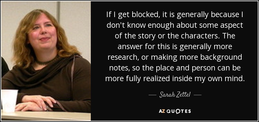 If I get blocked, it is generally because I don't know enough about some aspect of the story or the characters. The answer for this is generally more research, or making more background notes, so the place and person can be more fully realized inside my own mind. - Sarah Zettel