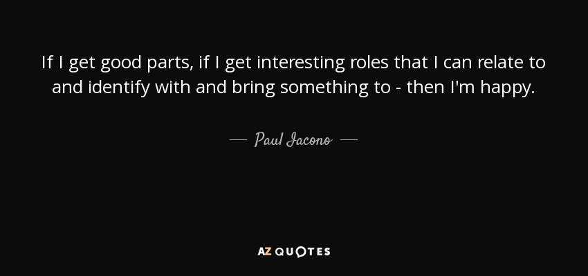 If I get good parts, if I get interesting roles that I can relate to and identify with and bring something to - then I'm happy. - Paul Iacono
