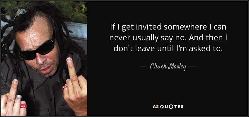 If I get invited somewhere I can never usually say no. And then I don't leave until I'm asked to. - Chuck Mosley