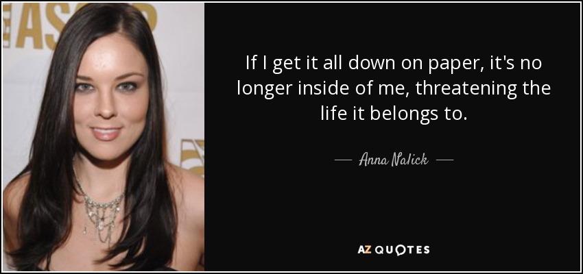 If I get it all down on paper, it's no longer inside of me, threatening the life it belongs to. - Anna Nalick