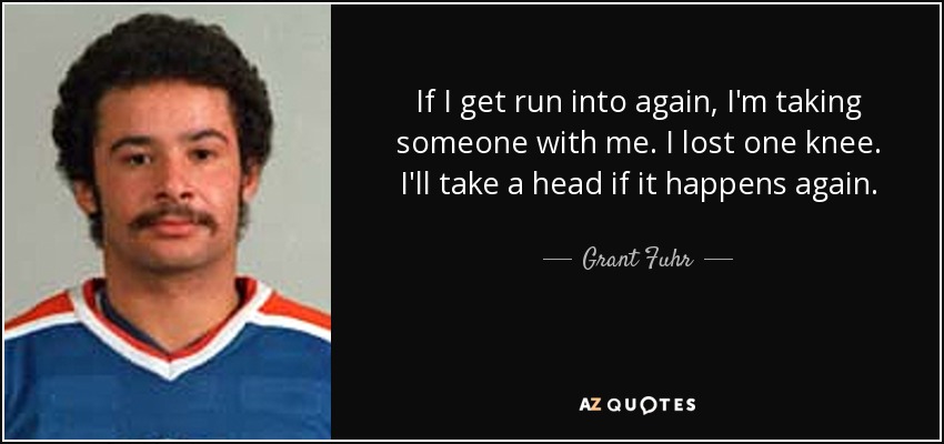 If I get run into again, I'm taking someone with me. I lost one knee. I'll take a head if it happens again. - Grant Fuhr