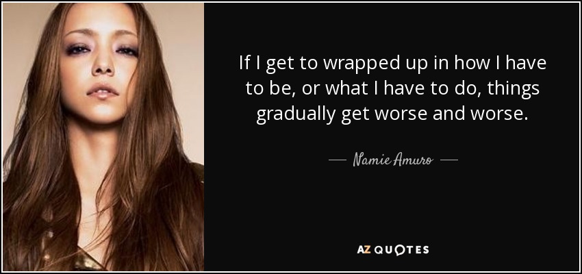 If I get to wrapped up in how I have to be, or what I have to do, things gradually get worse and worse. - Namie Amuro