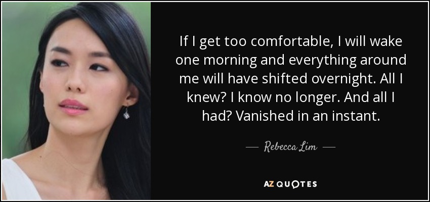 If I get too comfortable, I will wake one morning and everything around me will have shifted overnight. All I knew? I know no longer. And all I had? Vanished in an instant. - Rebecca Lim
