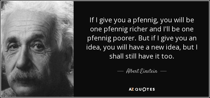 If I give you a pfennig, you will be one pfennig richer and I'll be one pfennig poorer. But if I give you an idea, you will have a new idea, but I shall still have it too. - Albert Einstein