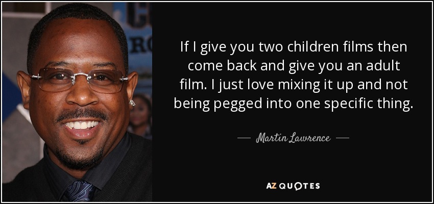 If I give you two children films then come back and give you an adult film. I just love mixing it up and not being pegged into one specific thing. - Martin Lawrence