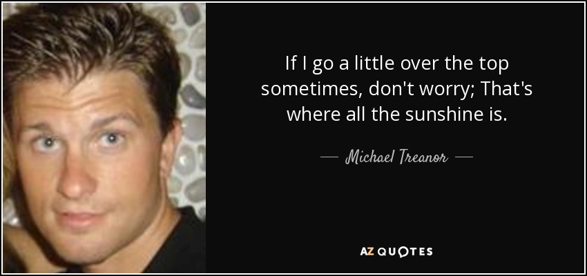 If I go a little over the top sometimes, don't worry; That's where all the sunshine is. - Michael Treanor