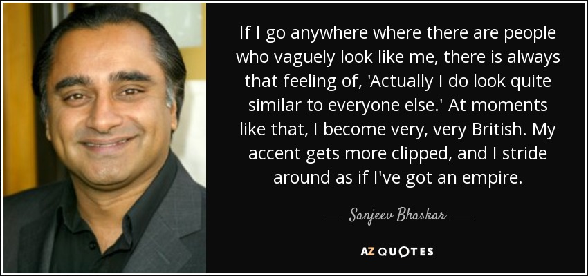 If I go anywhere where there are people who vaguely look like me, there is always that feeling of, 'Actually I do look quite similar to everyone else.' At moments like that, I become very, very British. My accent gets more clipped, and I stride around as if I've got an empire. - Sanjeev Bhaskar
