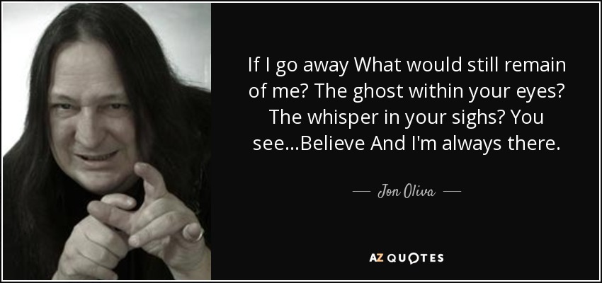 If I go away What would still remain of me? The ghost within your eyes? The whisper in your sighs? You see...Believe And I'm always there. - Jon Oliva