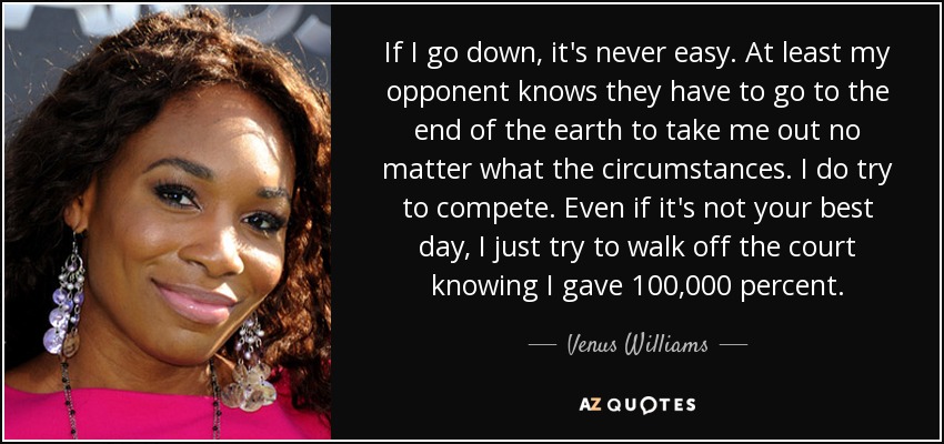 If I go down, it's never easy. At least my opponent knows they have to go to the end of the earth to take me out no matter what the circumstances. I do try to compete. Even if it's not your best day, I just try to walk off the court knowing I gave 100,000 percent. - Venus Williams