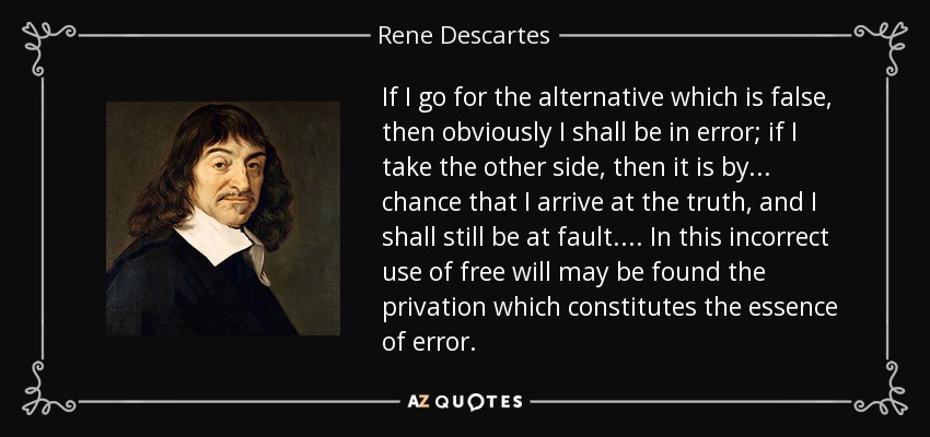 If I go for the alternative which is false, then obviously I shall be in error; if I take the other side, then it is by... chance that I arrive at the truth, and I shall still be at fault.... In this incorrect use of free will may be found the privation which constitutes the essence of error. - Rene Descartes