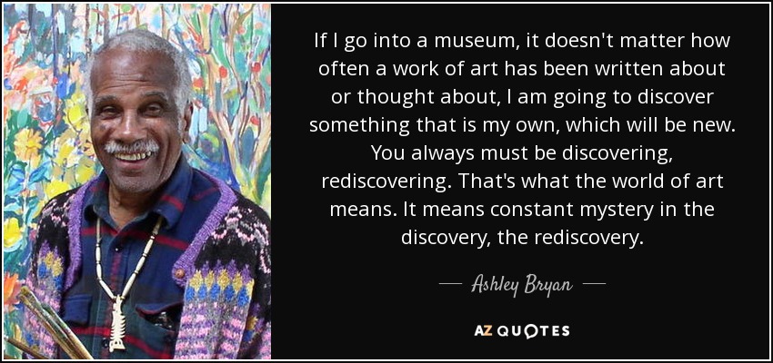 If I go into a museum, it doesn't matter how often a work of art has been written about or thought about, I am going to discover something that is my own, which will be new. You always must be discovering, rediscovering. That's what the world of art means. It means constant mystery in the discovery, the rediscovery. - Ashley Bryan