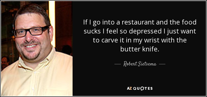 If I go into a restaurant and the food sucks I feel so depressed I just want to carve it in my wrist with the butter knife. - Robert Sietsema