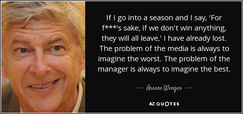 If I go into a season and I say, 'For f***'s sake, if we don't win anything, they will all leave,' I have already lost. The problem of the media is always to imagine the worst. The problem of the manager is always to imagine the best. - Arsene Wenger