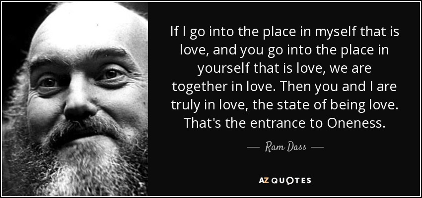 If I go into the place in myself that is love, and you go into the place in yourself that is love, we are together in love. Then you and I are truly in love, the state of being love. That's the entrance to Oneness. - Ram Dass