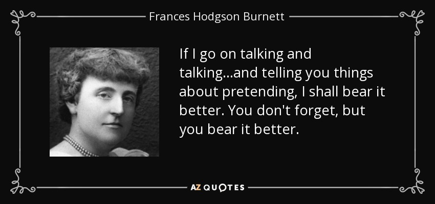If I go on talking and talking...and telling you things about pretending, I shall bear it better. You don't forget, but you bear it better. - Frances Hodgson Burnett