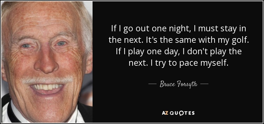 If I go out one night, I must stay in the next. It's the same with my golf. If I play one day, I don't play the next. I try to pace myself. - Bruce Forsyth