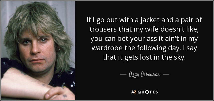 If I go out with a jacket and a pair of trousers that my wife doesn't like, you can bet your ass it ain't in my wardrobe the following day. I say that it gets lost in the sky. - Ozzy Osbourne