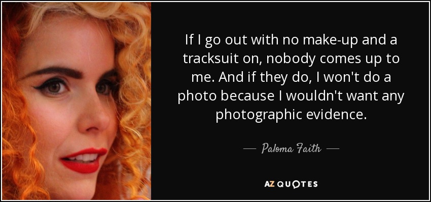 If I go out with no make-up and a tracksuit on, nobody comes up to me. And if they do, I won't do a photo because I wouldn't want any photographic evidence. - Paloma Faith