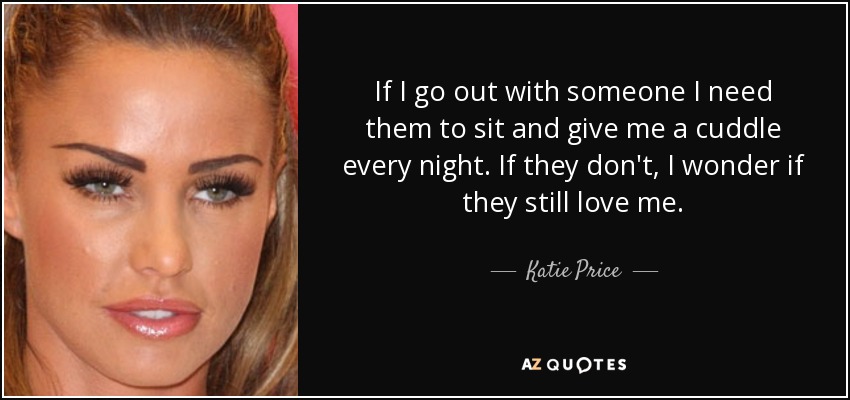 If I go out with someone I need them to sit and give me a cuddle every night. If they don't, I wonder if they still love me. - Katie Price