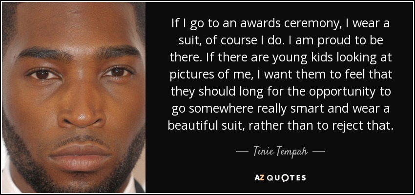 If I go to an awards ceremony, I wear a suit, of course I do. I am proud to be there. If there are young kids looking at pictures of me, I want them to feel that they should long for the opportunity to go somewhere really smart and wear a beautiful suit, rather than to reject that. - Tinie Tempah