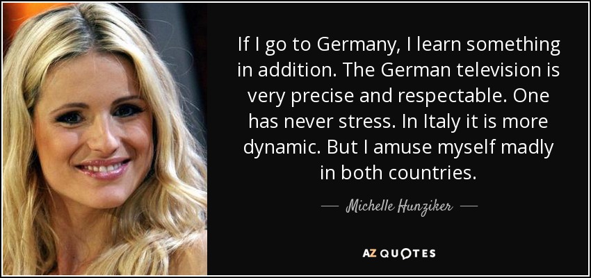 If I go to Germany, I learn something in addition. The German television is very precise and respectable. One has never stress. In Italy it is more dynamic. But I amuse myself madly in both countries. - Michelle Hunziker