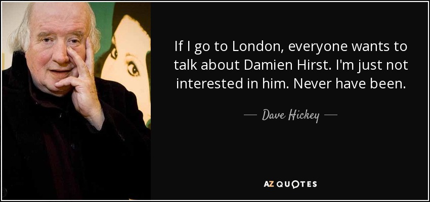 If I go to London, everyone wants to talk about Damien Hirst. I'm just not interested in him. Never have been. - Dave Hickey