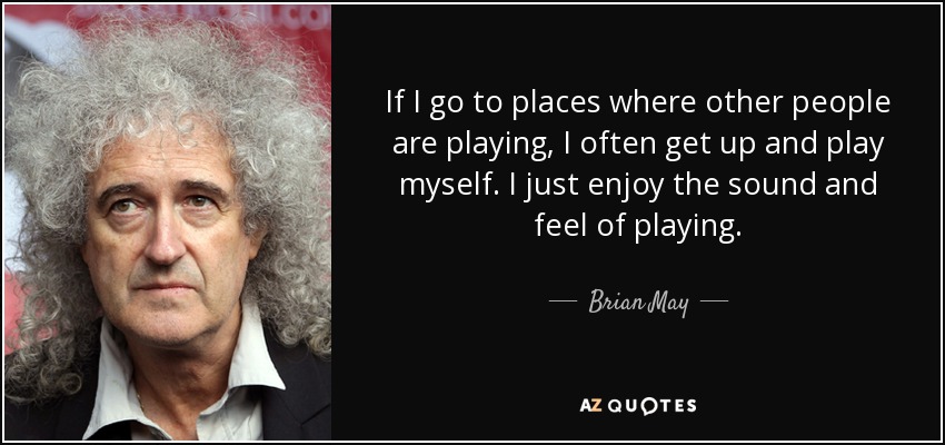 If I go to places where other people are playing, I often get up and play myself. I just enjoy the sound and feel of playing. - Brian May