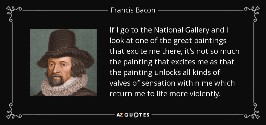 If I go to the National Gallery and I look at one of the great paintings that excite me there, it's not so much the painting that excites me as that the painting unlocks all kinds of valves of sensation within me which return me to life more violently. - Francis Bacon