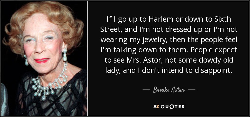 If I go up to Harlem or down to Sixth Street, and I'm not dressed up or I'm not wearing my jewelry, then the people feel I'm talking down to them. People expect to see Mrs. Astor, not some dowdy old lady, and I don't intend to disappoint. - Brooke Astor
