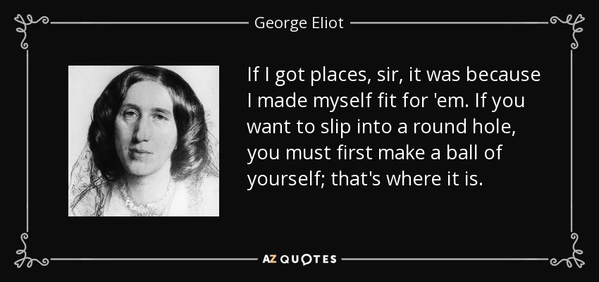 If I got places, sir, it was because I made myself fit for 'em. If you want to slip into a round hole, you must first make a ball of yourself; that's where it is. - George Eliot