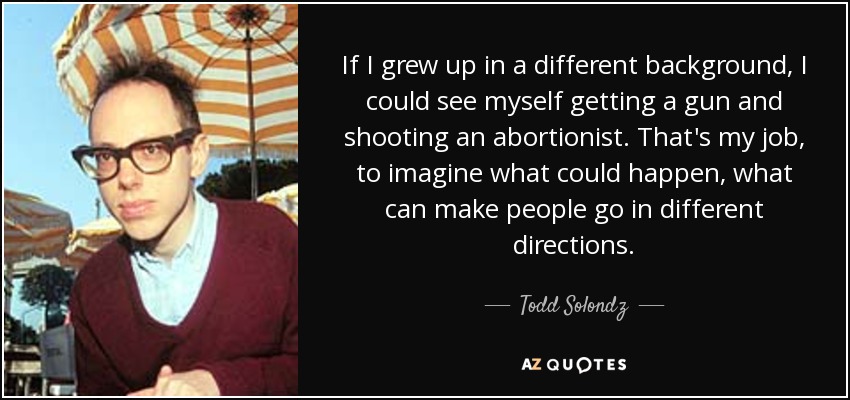 If I grew up in a different background, I could see myself getting a gun and shooting an abortionist. That's my job, to imagine what could happen, what can make people go in different directions. - Todd Solondz