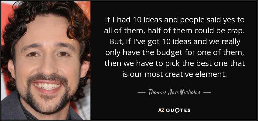 If I had 10 ideas and people said yes to all of them, half of them could be crap. But, if I've got 10 ideas and we really only have the budget for one of them, then we have to pick the best one that is our most creative element. - Thomas Ian Nicholas