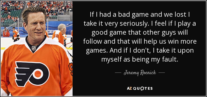 If I had a bad game and we lost I take it very seriously. I feel if I play a good game that other guys will follow and that will help us win more games. And if I don't, I take it upon myself as being my fault. - Jeremy Roenick