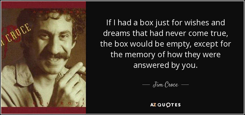 If I had a box just for wishes and dreams that had never come true, the box would be empty, except for the memory of how they were answered by you. - Jim Croce