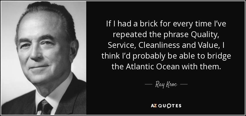 If I had a brick for every time I’ve repeated the phrase Quality, Service, Cleanliness and Value, I think I’d probably be able to bridge the Atlantic Ocean with them. - Ray Kroc