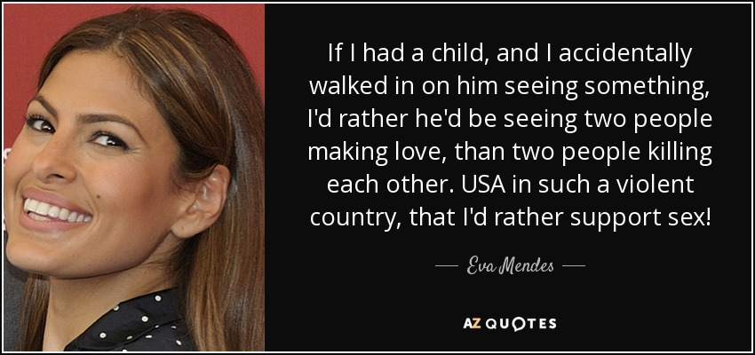 If I had a child, and I accidentally walked in on him seeing something, I'd rather he'd be seeing two people making love, than two people killing each other. USA in such a violent country, that I'd rather support sex! - Eva Mendes