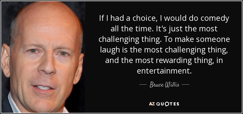 If I had a choice, I would do comedy all the time. It's just the most challenging thing. To make someone laugh is the most challenging thing, and the most rewarding thing, in entertainment. - Bruce Willis