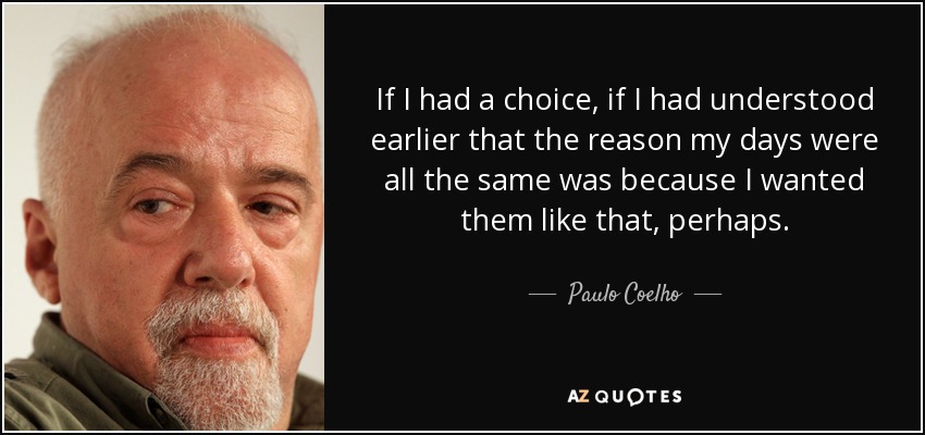 If I had a choice, if I had understood earlier that the reason my days were all the same was because I wanted them like that, perhaps. - Paulo Coelho