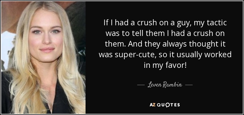 If I had a crush on a guy, my tactic was to tell them I had a crush on them. And they always thought it was super-cute, so it usually worked in my favor! - Leven Rambin
