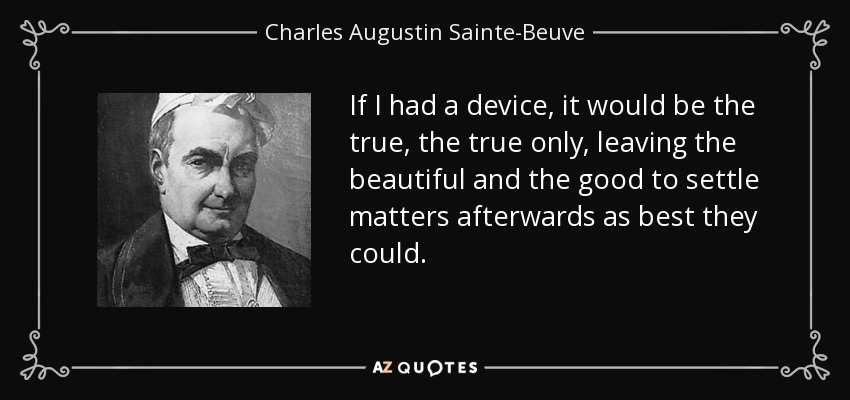 If I had a device, it would be the true, the true only, leaving the beautiful and the good to settle matters afterwards as best they could. - Charles Augustin Sainte-Beuve