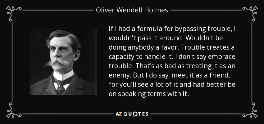 If I had a formula for bypassing trouble, I wouldn't pass it around. Wouldn't be doing anybody a favor. Trouble creates a capacity to handle it. I don't say embrace trouble. That's as bad as treating it as an enemy. But I do say, meet it as a friend, for you'll see a lot of it and had better be on speaking terms with it. - Oliver Wendell Holmes, Jr.