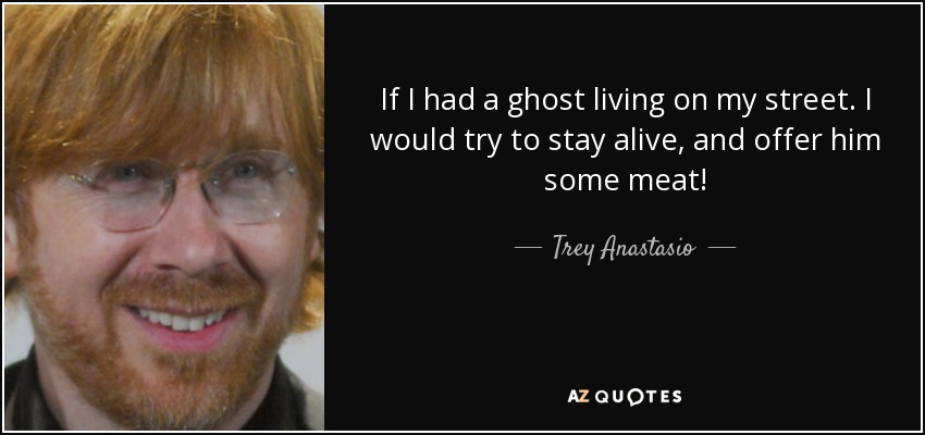 If I had a ghost living on my street. I would try to stay alive, and offer him some meat! - Trey Anastasio
