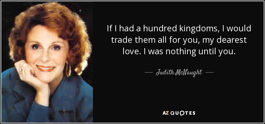 If I had a hundred kingdoms, I would trade them all for you, my dearest love. I was nothing until you. - Judith McNaught